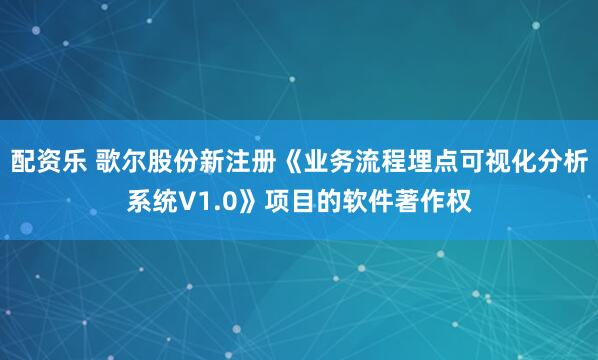 配资乐 歌尔股份新注册《业务流程埋点可视化分析系统V1.0》项目的软件著作权