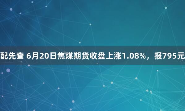 配先查 6月20日焦煤期货收盘上涨1.08%，报795元