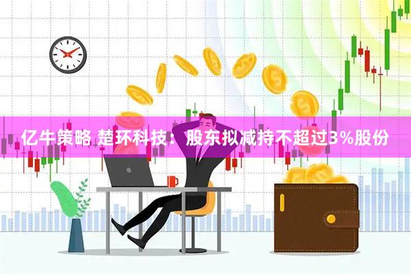 亿牛策略 楚环科技：股东拟减持不超过3%股份