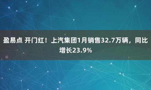 盈易点 开门红！上汽集团1月销售32.7万辆，同比增长23.9%