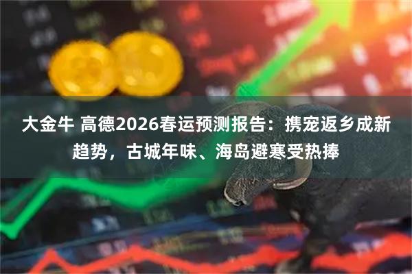 大金牛 高德2026春运预测报告：携宠返乡成新趋势，古城年味、海岛避寒受热捧