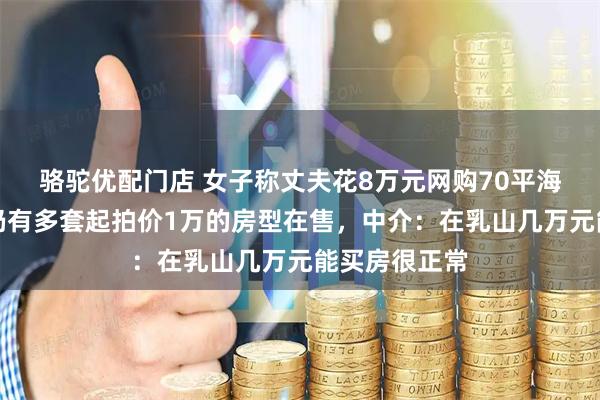骆驼优配门店 女子称丈夫花8万元网购70平海景房，当地仍有多套起拍价1万的房型在售，中介：在乳山几万元能买房很正常