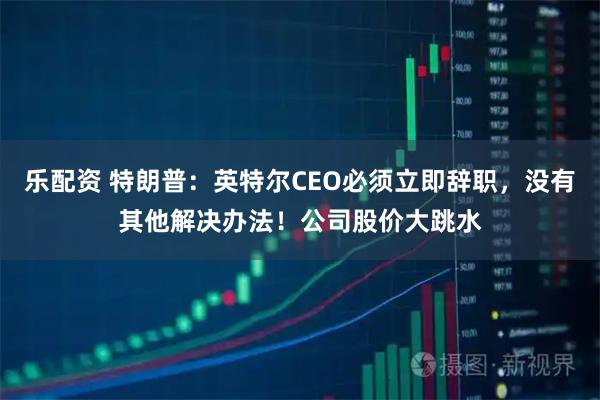 乐配资 特朗普：英特尔CEO必须立即辞职，没有其他解决办法！公司股价大跳水