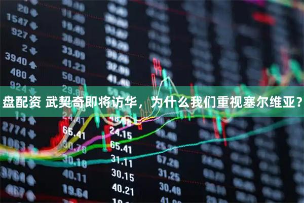 盘配资 武契奇即将访华，为什么我们重视塞尔维亚？